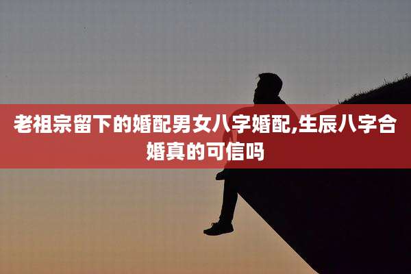 老祖宗留下的婚配男女八字婚配,生辰八字合婚真的可信吗