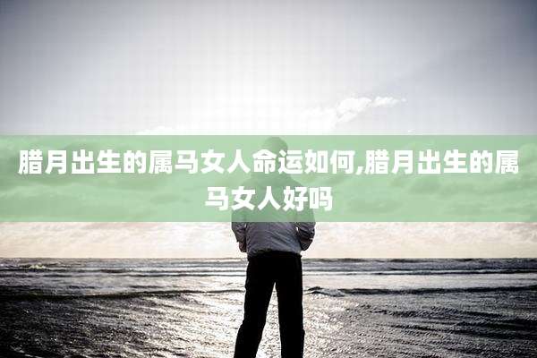 腊月出生的属马女人命运如何,腊月出生的属马女人好吗