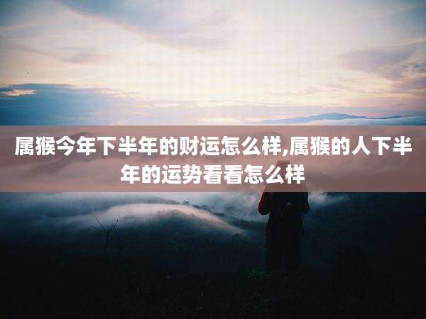 属猴今年下半年的财运怎么样,属猴的人下半年的运势看看怎么样