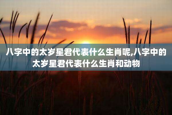 八字中的太岁星君代表什么生肖呢,八字中的太岁星君代表什么生肖和动物