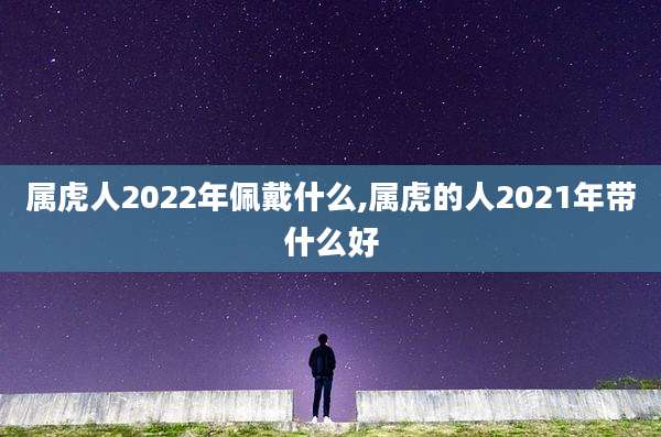 属虎人2022年佩戴什么,属虎的人2021年带什么好