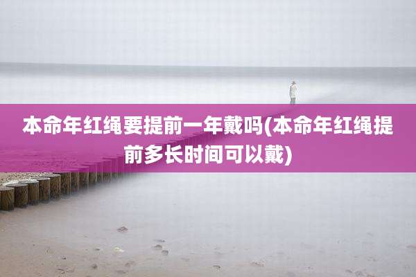 本命年红绳要提前一年戴吗(本命年红绳提前多长时间可以戴)