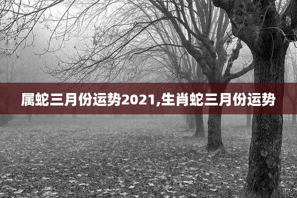 属蛇三月份运势2021,生肖蛇三月份运势