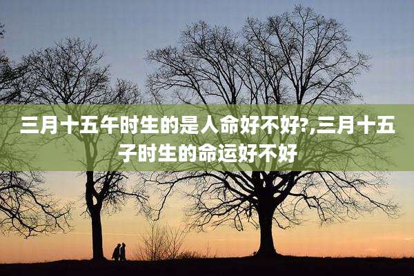 三月十五午时生的是人命好不好?,三月十五子时生的命运好不好
