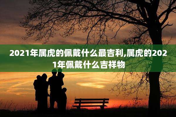 2021年属虎的佩戴什么最吉利,属虎的2021年佩戴什么吉祥物
