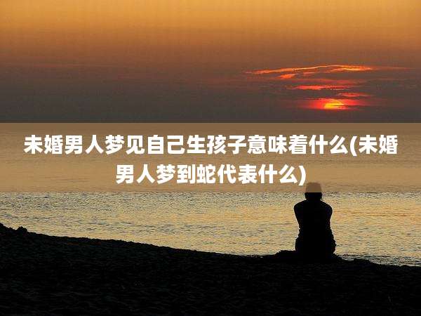未婚男人梦见自己生孩子意味着什么(未婚男人梦到蛇代表什么)