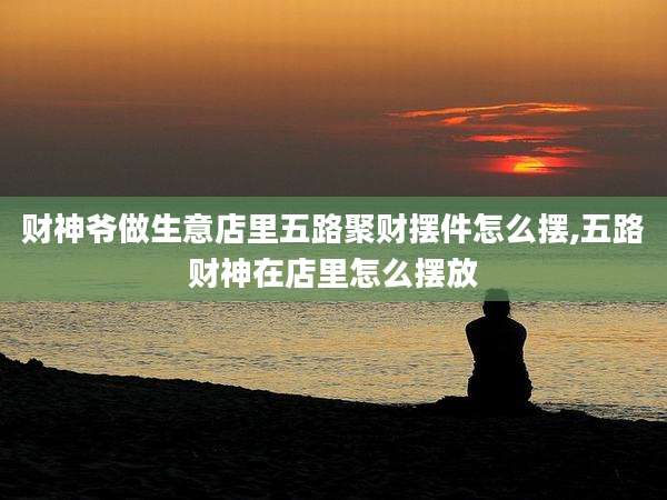 财神爷做生意店里五路聚财摆件怎么摆,五路财神在店里怎么摆放