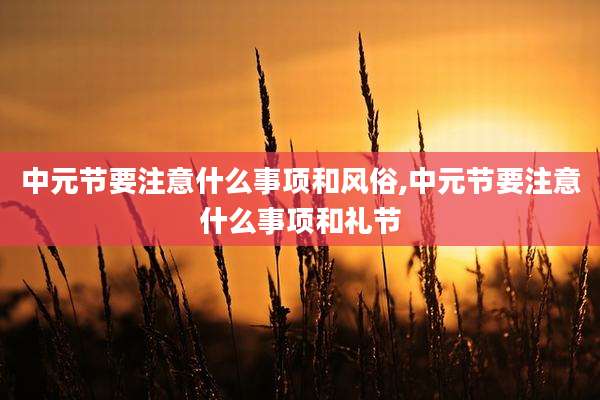 中元节要注意什么事项和风俗,中元节要注意什么事项和礼节