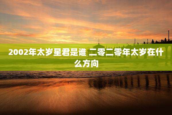 2002年太岁星君是谁 二零二零年太岁在什么方向