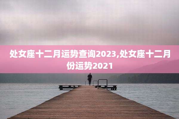 处女座十二月运势查询2023,处女座十二月份运势2021