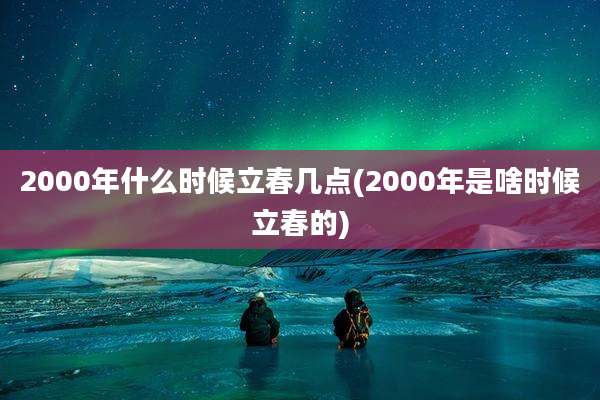 2000年什么时候立春几点(2000年是啥时候立春的)