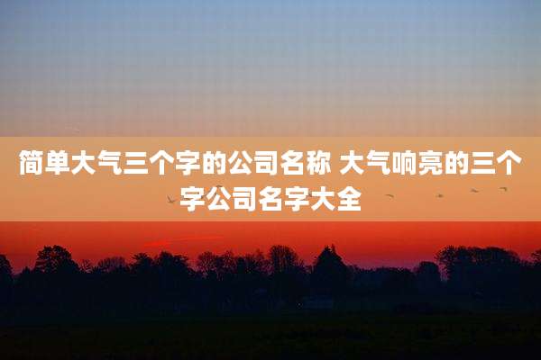 简单大气三个字的公司名称 大气响亮的三个字公司名字大全