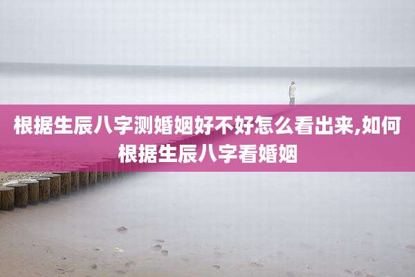 根据生辰八字测婚姻好不好怎么看出来,如何根据生辰八字看婚姻