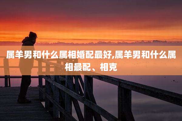 属羊男和什么属相婚配最好,属羊男和什么属相最配、相克