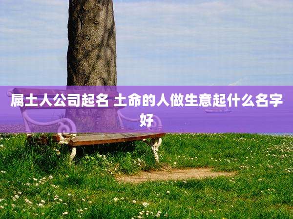 属土人公司起名 土命的人做生意起什么名字好