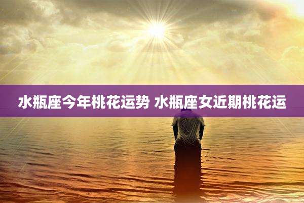 水瓶座今年桃花运势 水瓶座女近期桃花运
