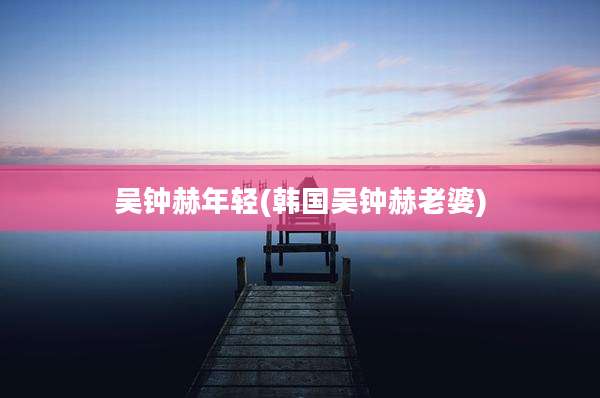吴钟赫年轻(韩国吴钟赫老婆)