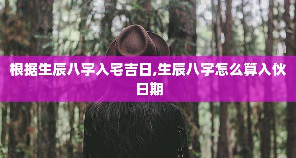 根据生辰八字入宅吉日,生辰八字怎么算入伙日期