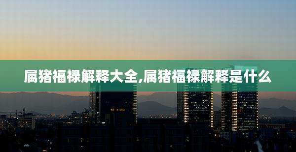 属猪福禄解释大全,属猪福禄解释是什么