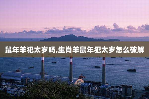 鼠年羊犯太岁吗,生肖羊鼠年犯太岁怎么破解