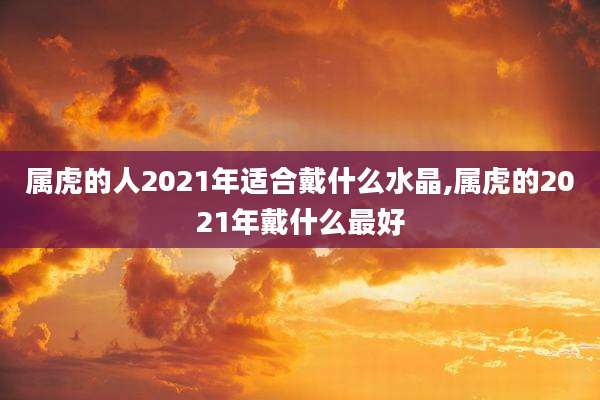 属虎的人2021年适合戴什么水晶,属虎的2021年戴什么最好