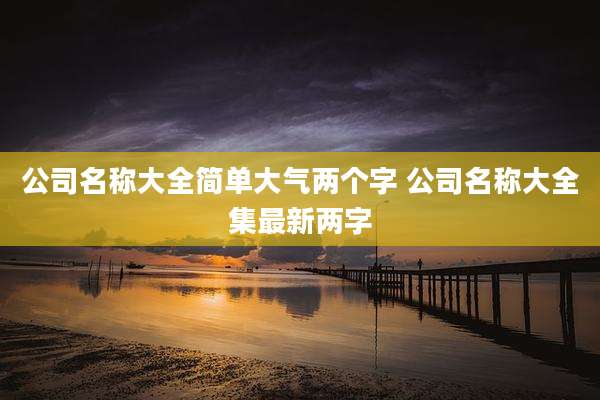公司名称大全简单大气两个字 公司名称大全集最新两字