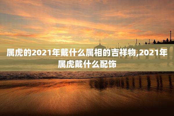 属虎的2021年戴什么属相的吉祥物,2021年属虎戴什么配饰
