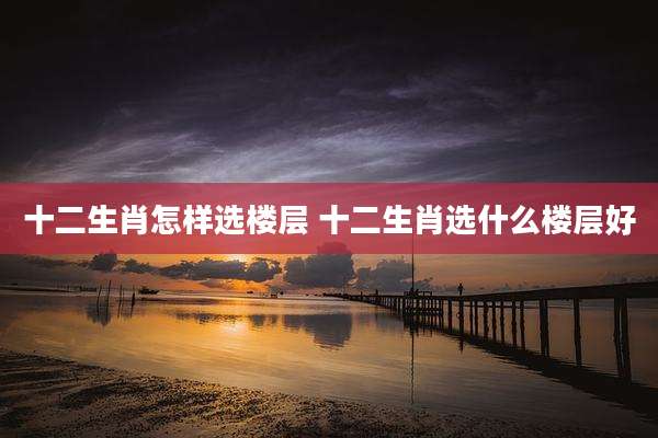 十二生肖怎样选楼层 十二生肖选什么楼层好