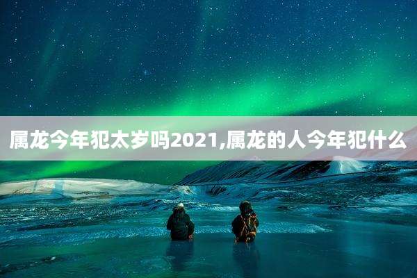 属龙今年犯太岁吗2021,属龙的人今年犯什么