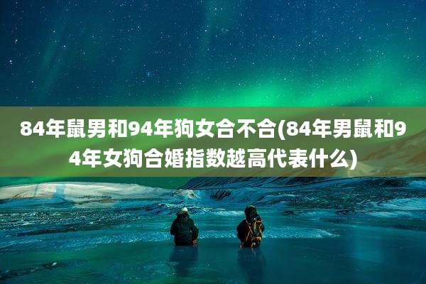 84年鼠男和94年狗女合不合(84年男鼠和94年女狗合婚指数越高代表什么)