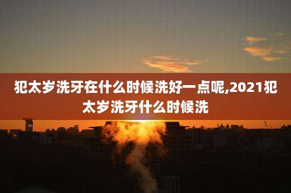犯太岁洗牙在什么时候洗好一点呢,2021犯太岁洗牙什么时候洗