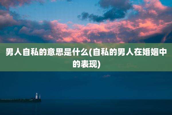 男人自私的意思是什么(自私的男人在婚姻中的表现)