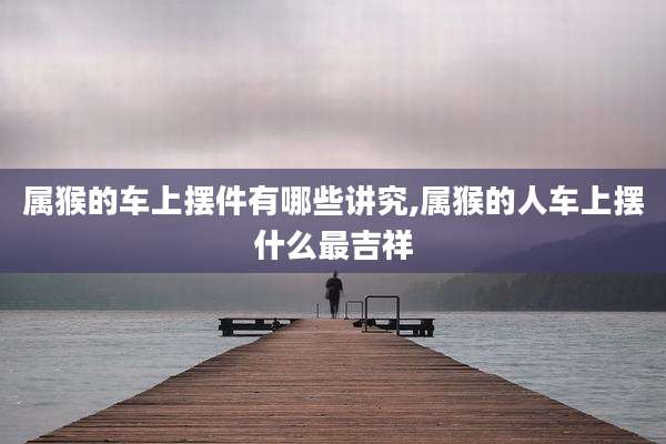 属猴的车上摆件有哪些讲究,属猴的人车上摆什么最吉祥