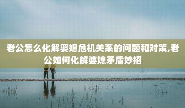 老公怎么化解婆媳危机关系的问题和对策,老公如何化解婆媳矛盾妙招