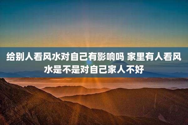 给别人看风水对自己有影响吗 家里有人看风水是不是对自己家人不好