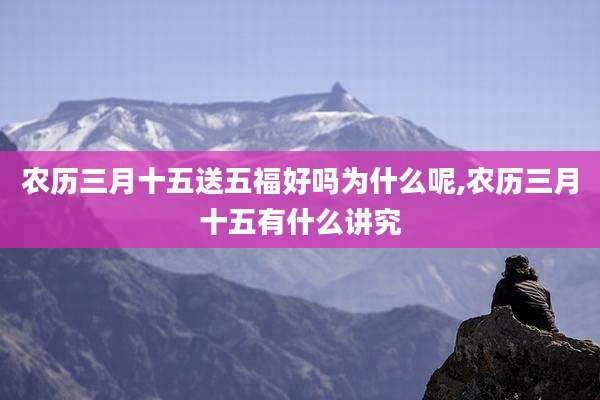 农历三月十五送五福好吗为什么呢,农历三月十五有什么讲究