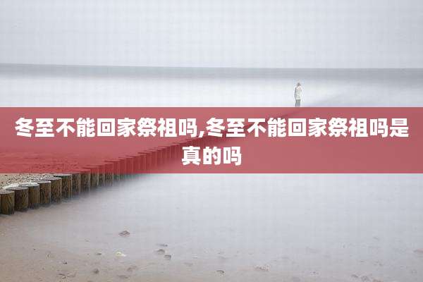 冬至不能回家祭祖吗,冬至不能回家祭祖吗是真的吗