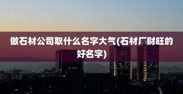 做石材公司取什么名字大气(石材厂财旺的好名字)