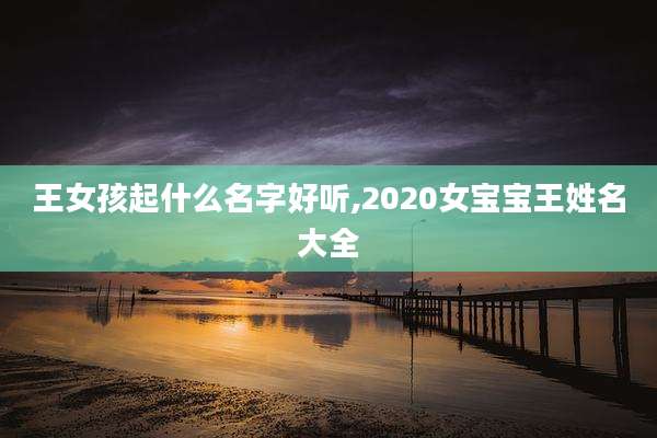 王女孩起什么名字好听,2020女宝宝王姓名大全