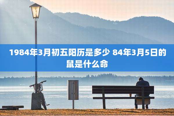 1984年3月初五阳历是多少 84年3月5日的鼠是什么命