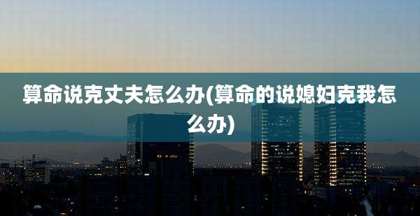 算命说克丈夫怎么办(算命的说媳妇克我怎么办)