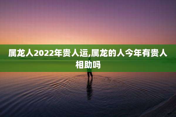 属龙人2022年贵人运,属龙的人今年有贵人相助吗