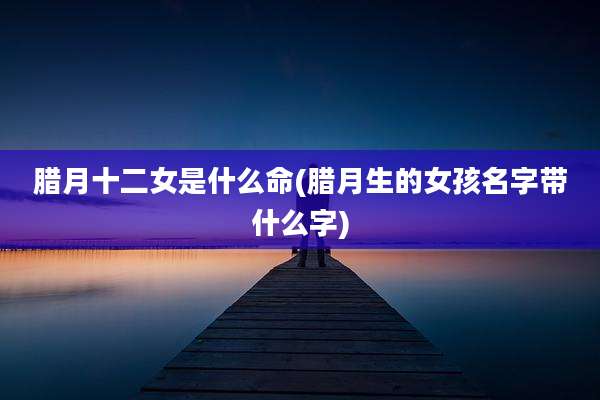腊月十二女是什么命(腊月生的女孩名字带什么字)