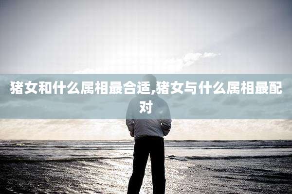 猪女和什么属相最合适,猪女与什么属相最配对