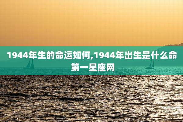 1944年生的命运如何,1944年出生是什么命 第一星座网