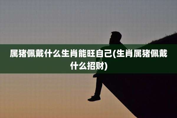 属猪佩戴什么生肖能旺自己(生肖属猪佩戴什么招财)