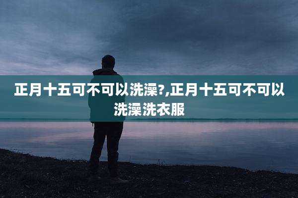 正月十五可不可以洗澡?,正月十五可不可以洗澡洗衣服
