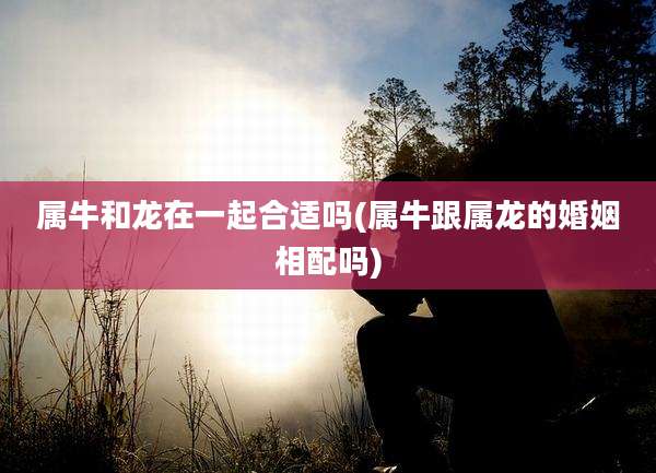 属牛和龙在一起合适吗(属牛跟属龙的婚姻相配吗)