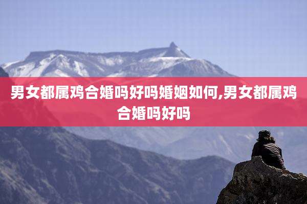 男女都属鸡合婚吗好吗婚姻如何,男女都属鸡合婚吗好吗