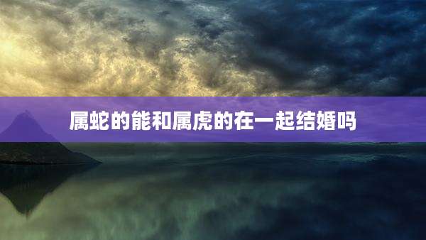 属蛇的能和属虎的在一起结婚吗